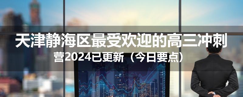天津静海区最受欢迎的高三冲刺营2024已更新（今日要点）
