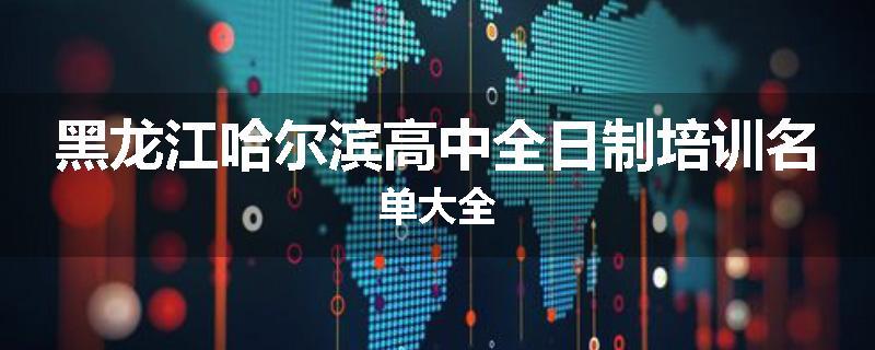 黑龙江哈尔滨高中全日制培训名单大全