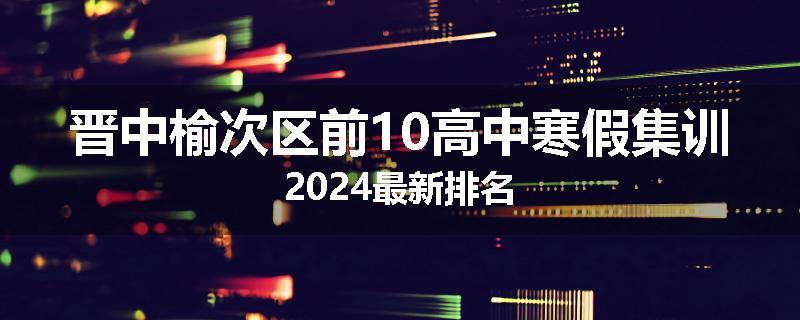 晋中榆次区前10高中寒假集训2024最新排名