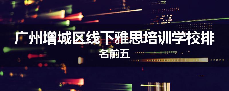 广州增城区线下雅思培训学校排名前五