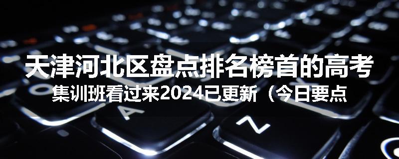 天津河北区盘点排名榜首的高考集训班看过来2024已更新（今日要点）