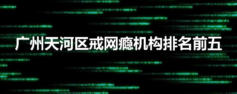 广州天河区戒网瘾机构排名前五