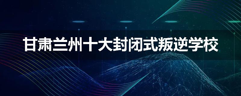甘肃兰州十大封闭式叛逆学校