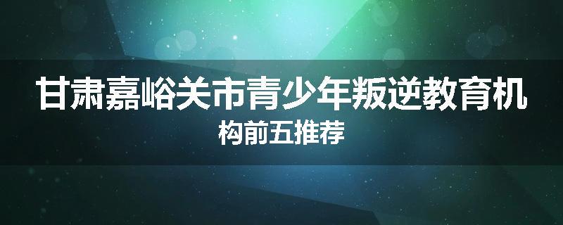 甘肃嘉峪关市青少年叛逆教育机构前五推荐