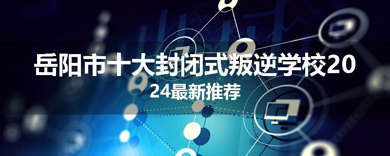 岳阳市十大封闭式叛逆学校2024最新推荐