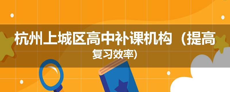 杭州上城区高中补课机构（提高复习效率)