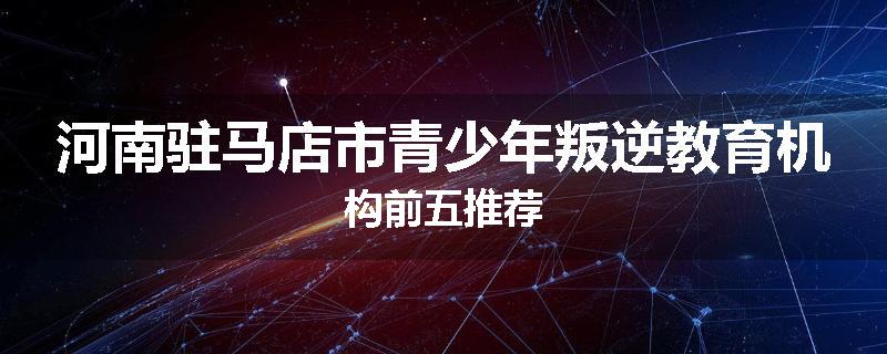 河南驻马店市青少年叛逆教育机构前五推荐