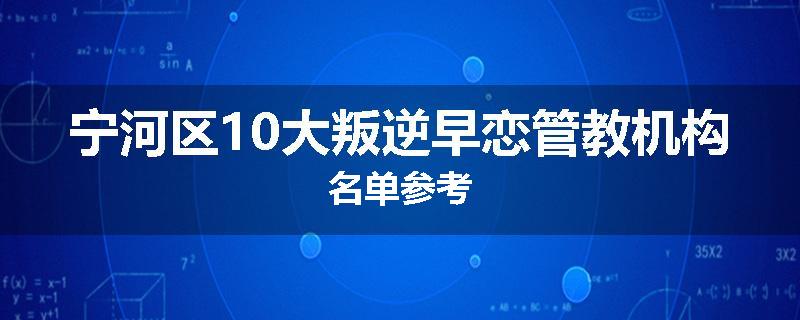 宁河区10大叛逆早恋管教机构名单参考