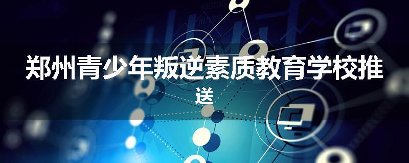 郑州青少年叛逆素质教育学校推送