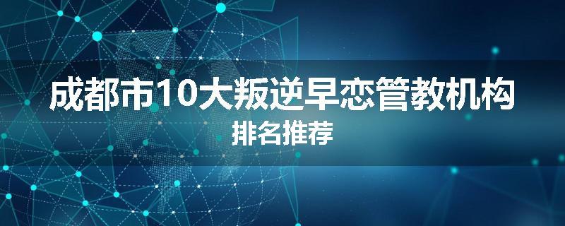成都市10大叛逆早恋管教机构排名推荐