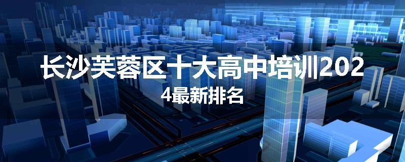 长沙芙蓉区十大高中培训2024最新排名