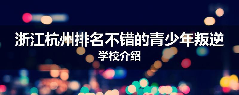浙江杭州排名不错的青少年叛逆学校介绍