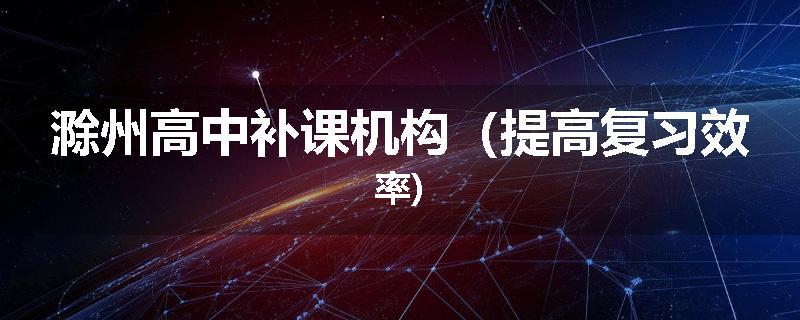 滁州高中补课机构（提高复习效率)