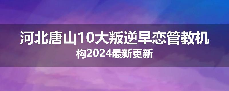 河北唐山10大叛逆早恋管教机构2024最新更新