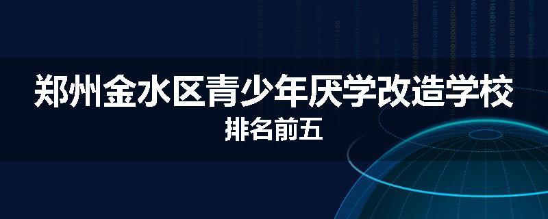 郑州金水区青少年厌学改造学校排名前五