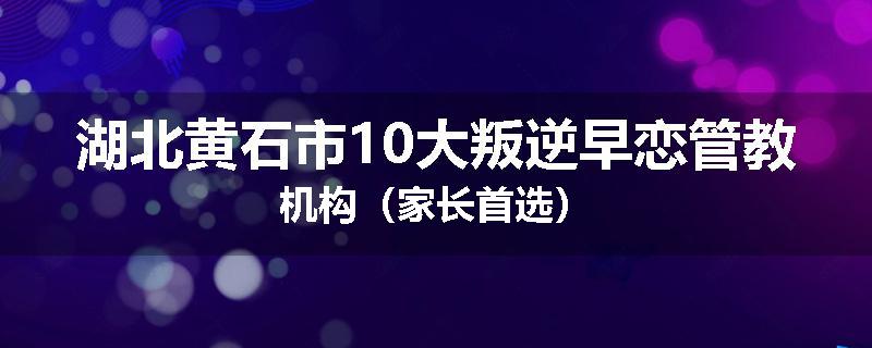 湖北黄石市10大叛逆早恋管教机构（家长首选）