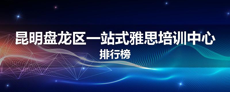 昆明盘龙区一站式雅思培训中心排行榜