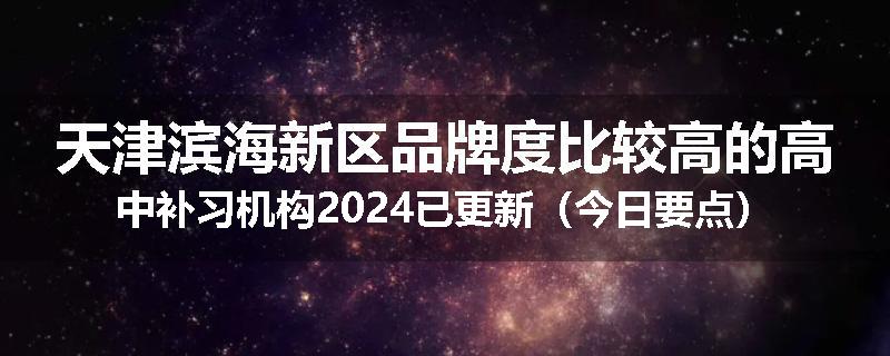 天津滨海新区品牌度比较高的高中补习机构2024已更新（今日要点）
