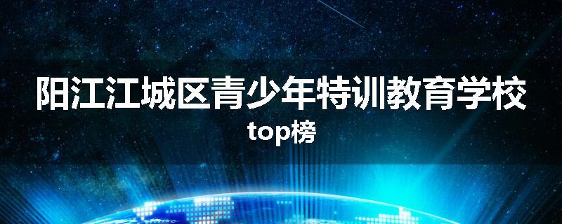 阳江江城区青少年特训教育学校top榜