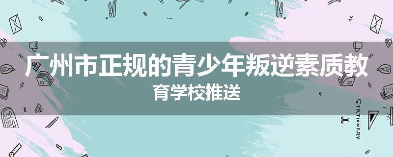广州市正规的青少年叛逆素质教育学校推送