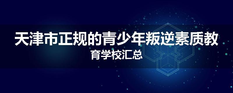 天津市正规的青少年叛逆素质教育学校汇总