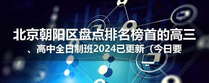 北京朝阳区盘点排名榜首的高三、高中全日制班2024已更新（今日要点）
