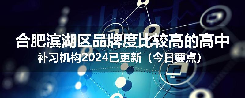 合肥滨湖区品牌度比较高的高中补习机构2024已更新（今日要点）