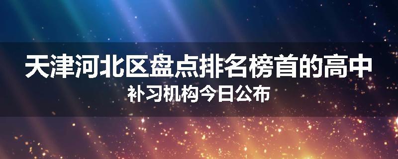 天津河北区盘点排名榜首的高中补习机构今日公布