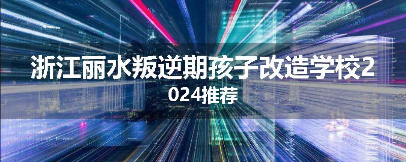 浙江丽水叛逆期孩子改造学校2024推荐