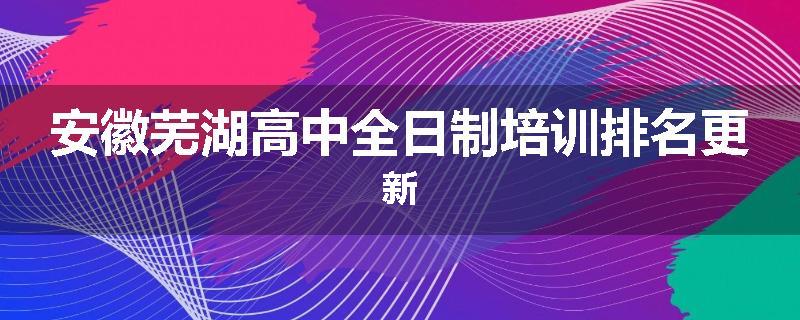 安徽芜湖高中全日制培训排名更新