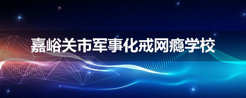 嘉峪关市军事化戒网瘾学校
