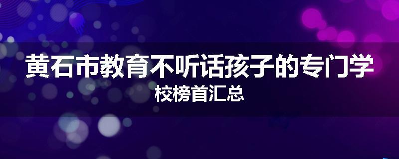 黄石市教育不听话孩子的专门学校榜首汇总
