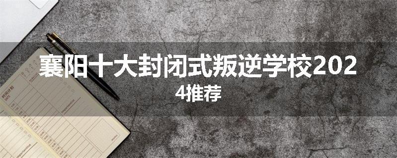 襄阳十大封闭式叛逆学校2024推荐