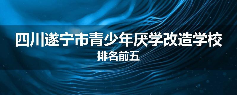 四川遂宁市青少年厌学改造学校排名前五
