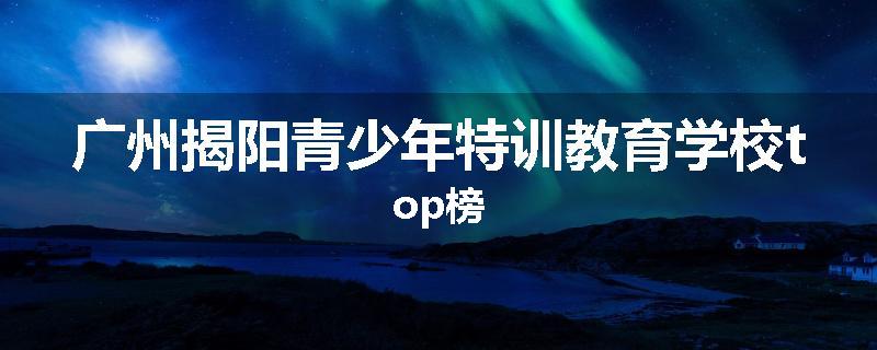 广州揭阳青少年特训教育学校top榜