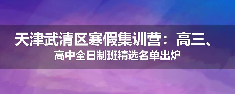 天津武清区寒假集训营：高三、高中全日制班精选名单出炉
