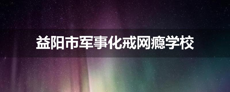 益阳市军事化戒网瘾学校
