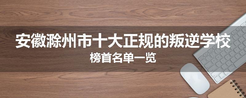安徽滁州市十大正规的叛逆学校榜首名单一览