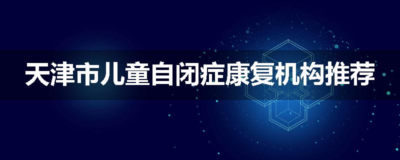 天津市儿童自闭症康复机构推荐