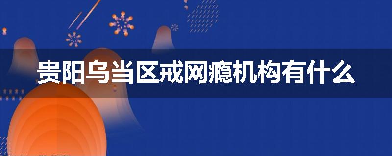 贵阳乌当区戒网瘾机构有什么