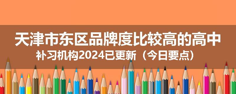 天津市东区品牌度比较高的高中补习机构2024已更新（今日要点）