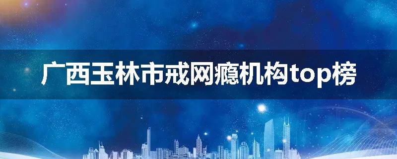 广西玉林市戒网瘾机构top榜