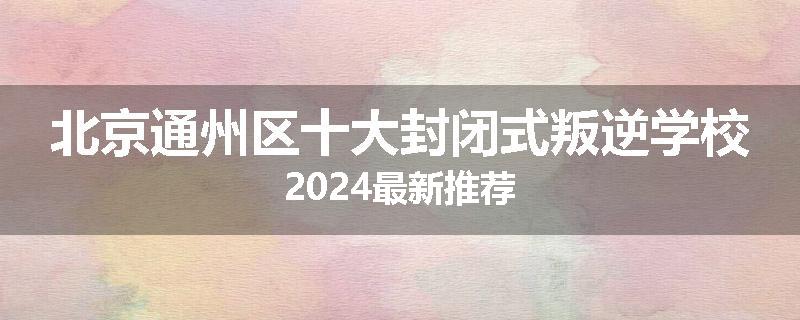 北京通州区十大封闭式叛逆学校2024最新推荐