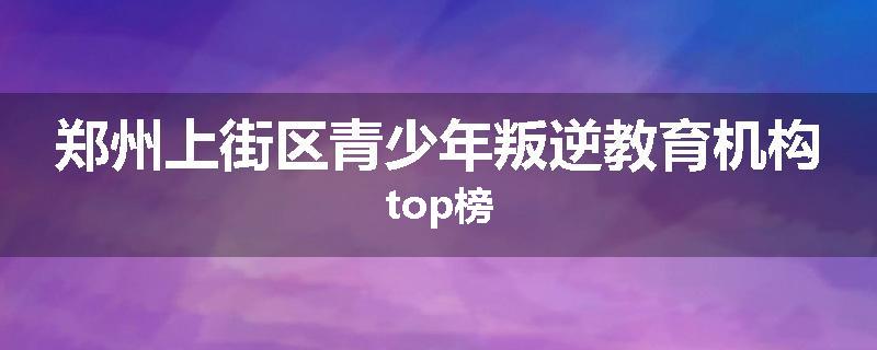 郑州上街区青少年叛逆教育机构top榜