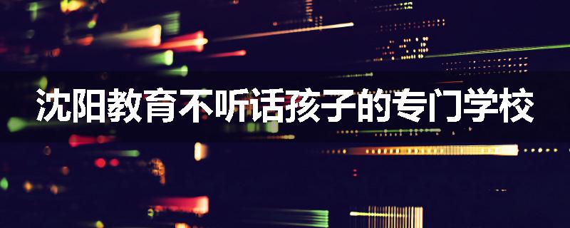 沈阳教育不听话孩子的专门学校