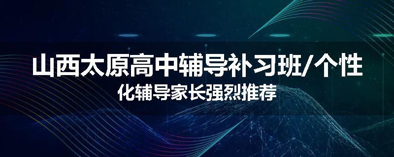 山西太原高中辅导补习班/个性化辅导家长强烈推荐