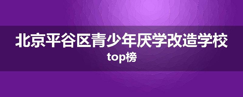 北京平谷区青少年厌学改造学校top榜