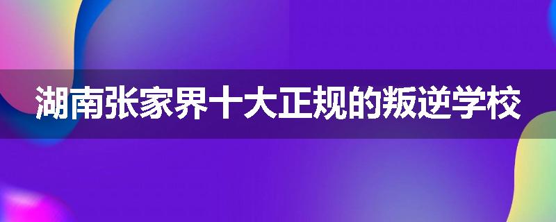 湖南张家界十大正规的叛逆学校