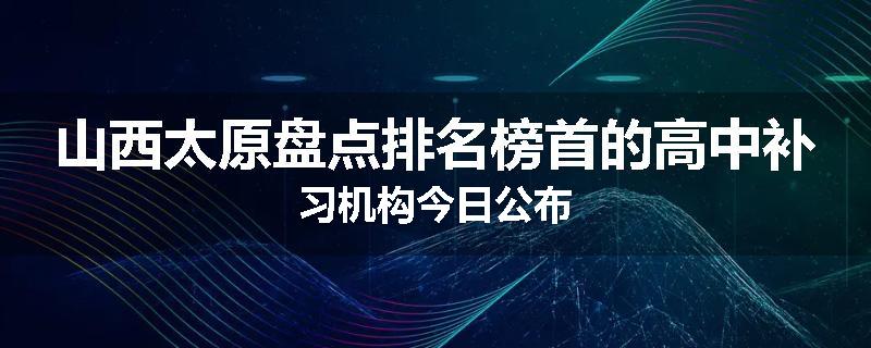 山西太原盘点排名榜首的高中补习机构今日公布