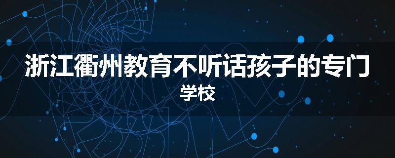 浙江衢州教育不听话孩子的专门学校